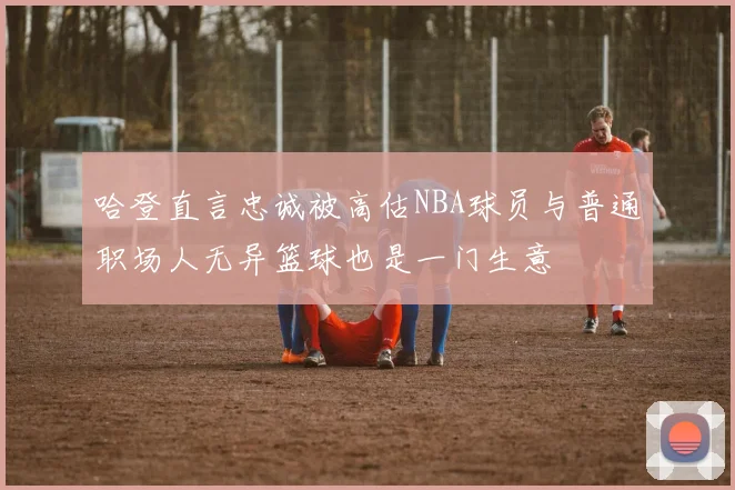 哈登直言忠诚被高估NBA球员与普通职场人无异篮球也是一门生意