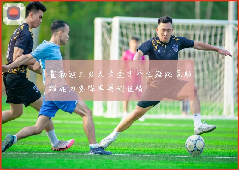 霍勒迪三分火力全开平生涯纪录助雄鹿力克绿军再创佳绩
