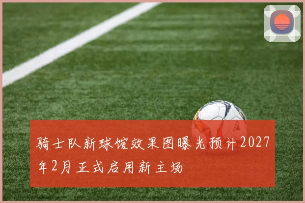 骑士队新球馆效果图曝光预计2027年2月正式启用新主场