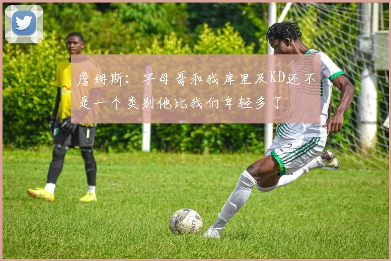 詹姆斯：字母哥和我库里及KD还不是一个类别他比我们年轻多了